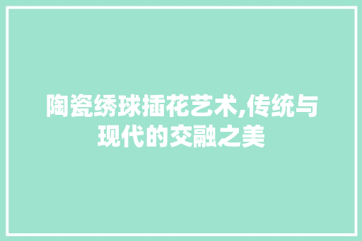 陶瓷绣球插花艺术,传统与现代的交融之美