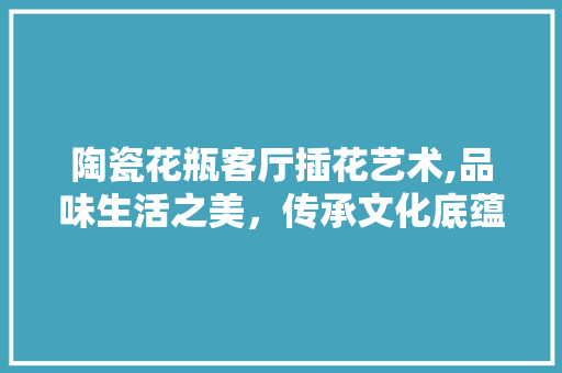 陶瓷花瓶客厅插花艺术,品味生活之美，传承文化底蕴