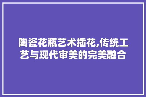 陶瓷花瓶艺术插花,传统工艺与现代审美的完美融合