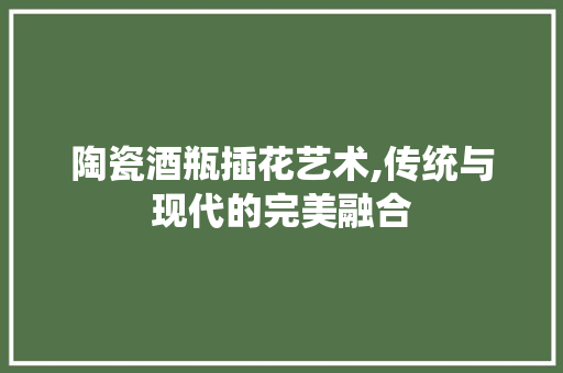 陶瓷酒瓶插花艺术,传统与现代的完美融合 番茄种植技巧