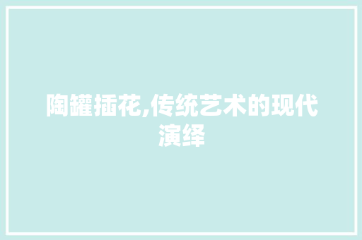 陶罐插花,传统艺术的现代演绎