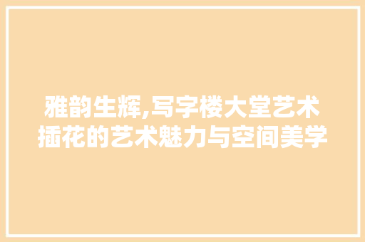 雅韵生辉,写字楼大堂艺术插花的艺术魅力与空间美学