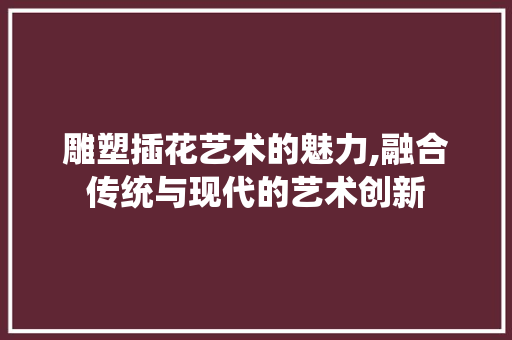 雕塑插花艺术的魅力,融合传统与现代的艺术创新 农业常识