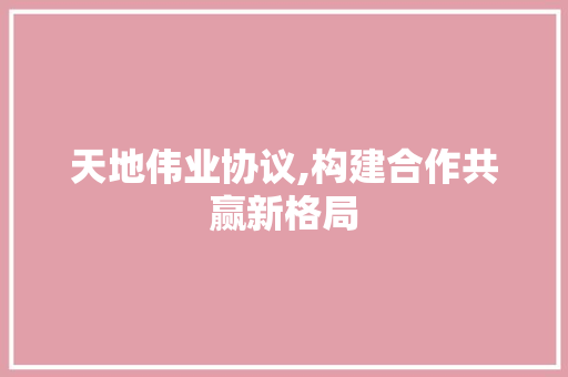 天地伟业协议,构建合作共赢新格局