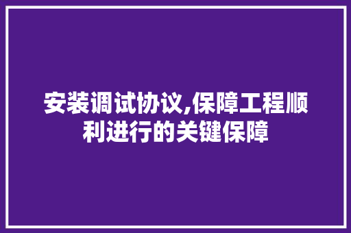 安装调试协议,保障工程顺利进行的关键保障