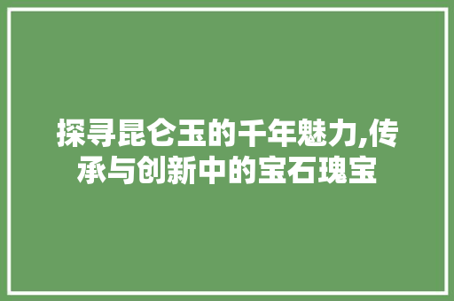 探寻昆仑玉的千年魅力,传承与创新中的宝石瑰宝