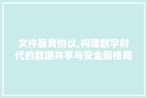 文件服务协议,构建数字时代的数据共享与安全新格局 花朵知识