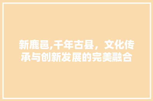 新鹿邑,千年古县，文化传承与创新发展的完美融合