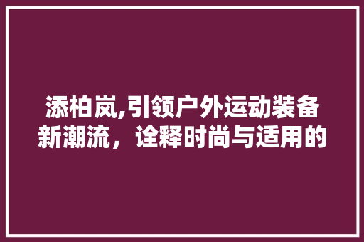 添柏岚,引领户外运动装备新潮流，诠释时尚与适用的完美结合
