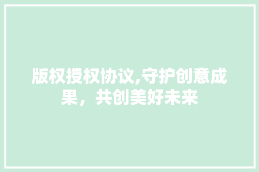 版权授权协议,守护创意成果，共创美好未来