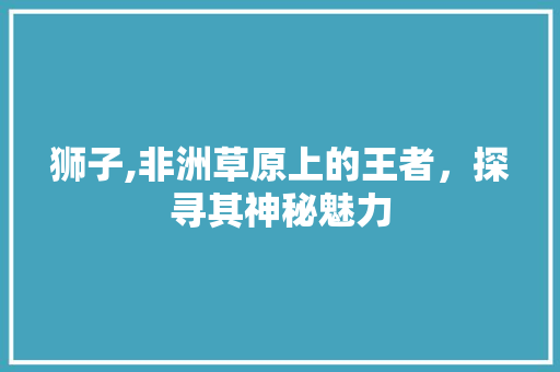 狮子,非洲草原上的王者，探寻其神秘魅力 番茄病虫害防治