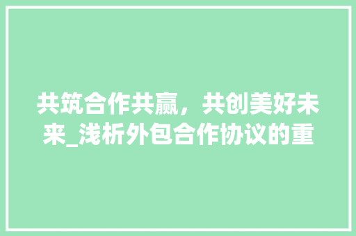 共筑合作共赢，共创美好未来_浅析外包合作协议的重要性及关键要素
