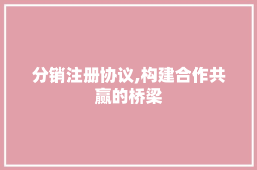 分销注册协议,构建合作共赢的桥梁