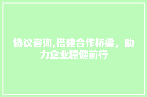 协议咨询,搭建合作桥梁，助力企业稳健前行