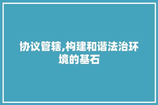 协议管辖,构建和谐法治环境的基石 农业常识