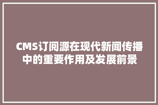 CMS订阅源在现代新闻传播中的重要作用及发展前景