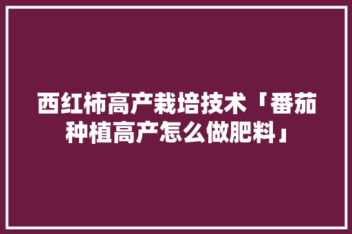 西红柿高产栽培技术「番茄种植高产怎么做肥料」 西红柿高产栽培技术「番茄种植高产怎么做肥料」 花朵知识