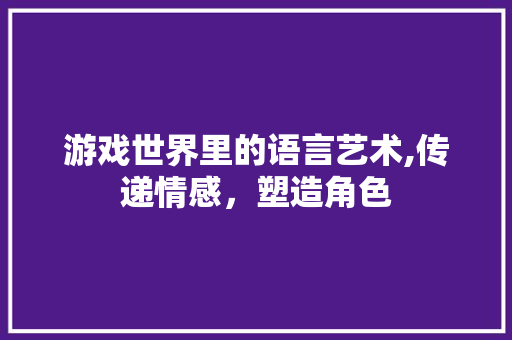游戏世界里的语言艺术,传递情感，塑造角色