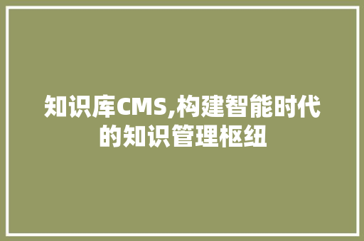 知识库CMS,构建智能时代的知识管理枢纽