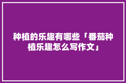 种植的乐趣有哪些「番茄种植乐趣怎么写作文」 种植的乐趣有哪些「番茄种植乐趣怎么写作文」 番茄种植技巧