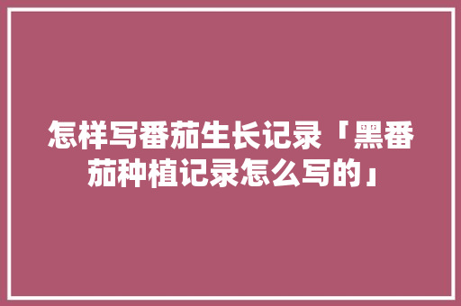 怎样写番茄生长记录「黑番茄种植记录怎么写的」 怎样写番茄生长记录「黑番茄种植记录怎么写的」 种植技巧