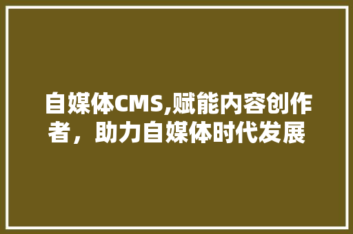 自媒体CMS,赋能内容创作者，助力自媒体时代发展