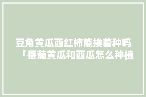 豆角黄瓜西红柿能挨着种吗「番茄黄瓜和西瓜怎么种植视频」 豆角黄瓜西红柿能挨着种吗「番茄黄瓜和西瓜怎么种植视频」 番茄种植技巧