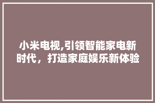 小米电视,引领智能家电新时代，打造家庭娱乐新体验