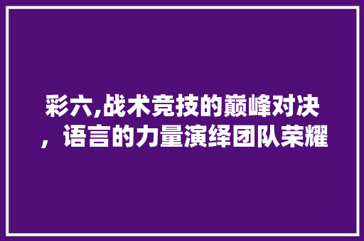 彩六,战术竞技的巅峰对决，语言的力量演绎团队荣耀