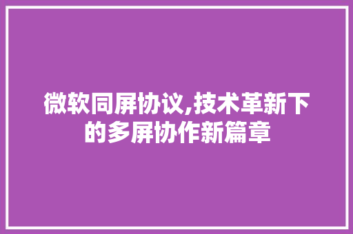 微软同屏协议,技术革新下的多屏协作新篇章