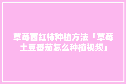 草莓西红柿种植方法「草莓土豆番茄怎么种植视频」 草莓西红柿种植方法「草莓土豆番茄怎么种植视频」 农业常识