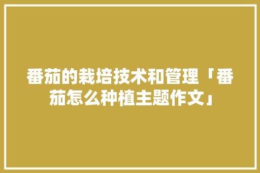 番茄的栽培技术和管理「番茄怎么种植主题作文」 番茄的栽培技术和管理「番茄怎么种植主题作文」 植物种类
