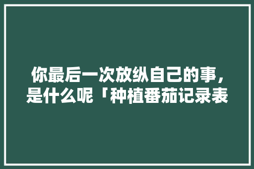 你最后一次放纵自己的事，是什么呢「种植番茄记录表格怎么写的」