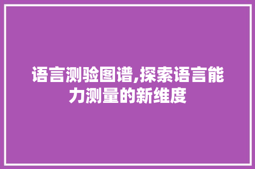 语言测验图谱,探索语言能力测量的新维度