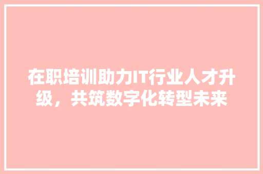 在职培训助力IT行业人才升级，共筑数字化转型未来