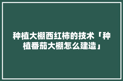 种植大棚西红柿的技术「种植番茄大棚怎么建造」 种植大棚西红柿的技术「种植番茄大棚怎么建造」 植物种类