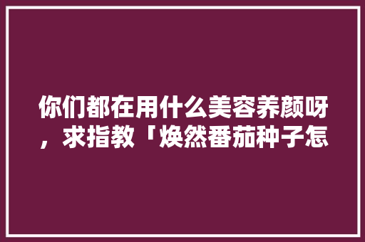 你们都在用什么美容养颜呀，求指教「焕然番茄种子怎么种植的」