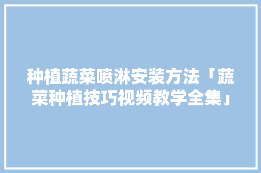 种植蔬菜喷淋安装方法「蔬菜种植技巧视频教学全集」 种植蔬菜喷淋安装方法「蔬菜种植技巧视频教学全集」 植物种类