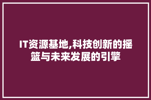 IT资源基地,科技创新的摇篮与未来发展的引擎