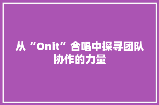 从“Onit”合唱中探寻团队协作的力量 从“Onit”合唱中探寻团队协作的力量