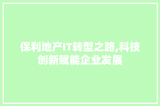 保利地产IT转型之路,科技创新赋能企业发展