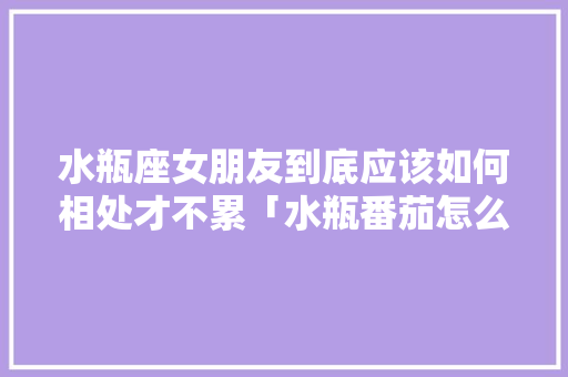 水瓶座女朋友到底应该如何相处才不累「水瓶番茄怎么种植视频」