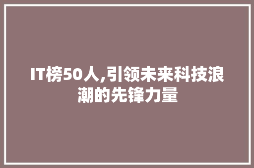 IT榜50人,引领未来科技浪潮的先锋力量