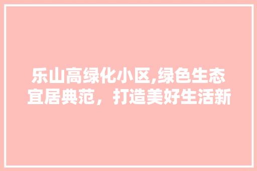 乐山高绿化小区,绿色生态宜居典范，打造美好生活新地标