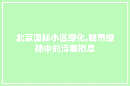北京国际小区绿化,城市绿肺中的诗意栖息