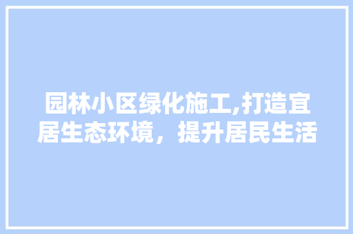 园林小区绿化施工,打造宜居生态环境，提升居民生活品质 农业常识