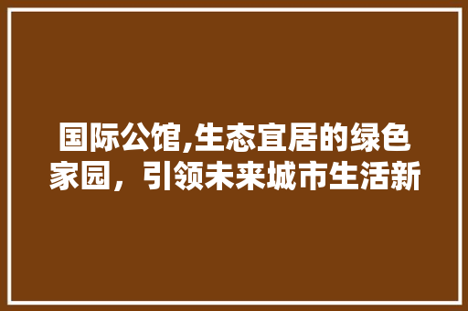 国际公馆,生态宜居的绿色家园，引领未来城市生活新风尚