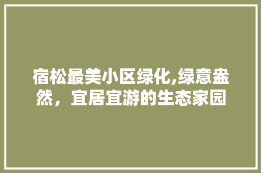 宿松最美小区绿化,绿意盎然，宜居宜游的生态家园 农业常识