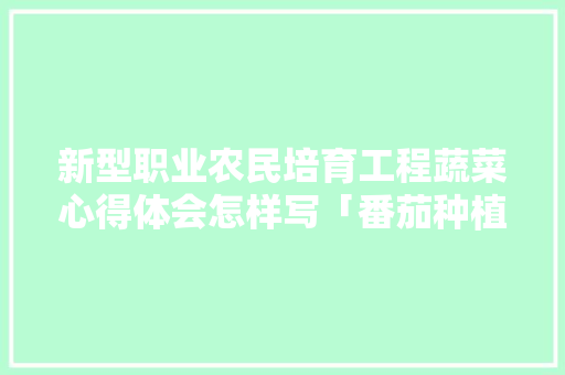 新型职业农民培育工程蔬菜心得体会怎样写「番茄种植心得怎么写范文」 新型职业农民培育工程蔬菜心得体会怎样写「番茄种植心得怎么写范文」 花朵知识