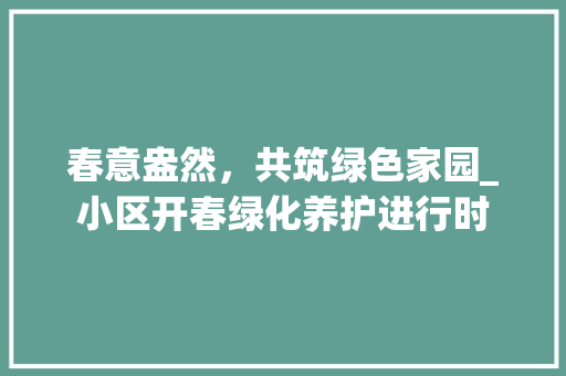 春意盎然，共筑绿色家园_小区开春绿化养护进行时